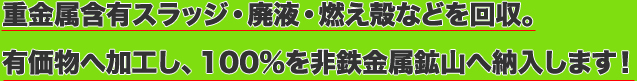 重金属含有スラッジ・廃液・燃え殻などを回収。有価物へ加工し、100%を非鉄金属鉱山へ納入します！